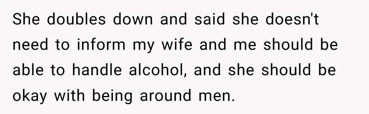 She doubles down and said she doesn't need to inform my wife and me should be able to handle alcohol, and she should be okay with being around men.