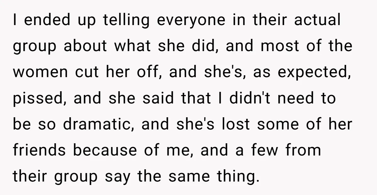 I ended up telling everyone in their actual group about what she did, and most of the women cut her off, and she's, as expected, pissed, and she said that...