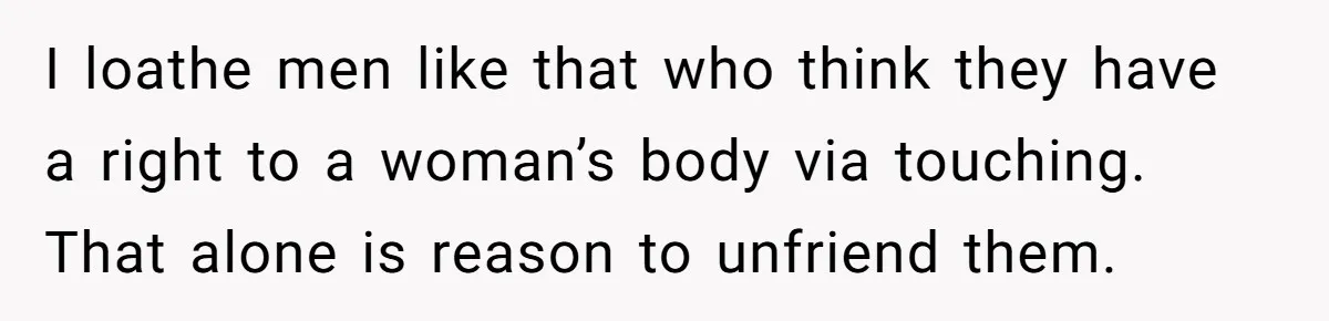 I loathe men like that who think they have a right to a woman’s body via touching. That alone is reason to unfriend them.