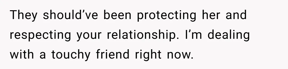 They should’ve been protecting her and respecting your relationship. I’m dealing with a touchy friend right now.
