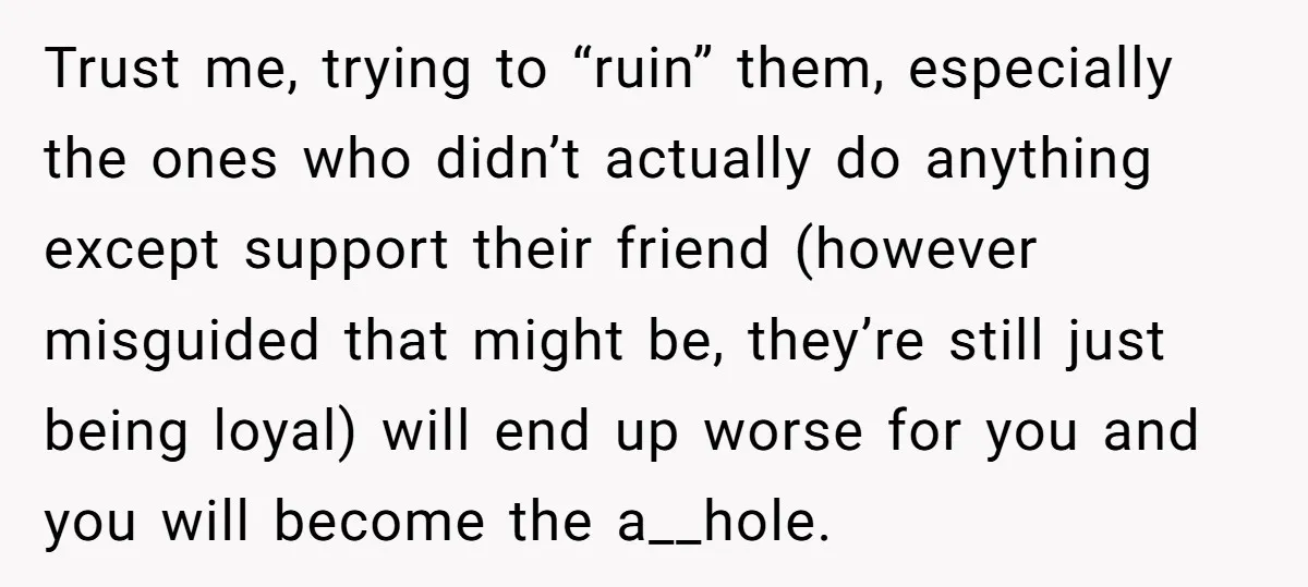 Trust me, trying to “ruin” them, especially the ones who didn’t actually do anything except support their friend (however misguided that might be, they’re still just being loyal) will end...