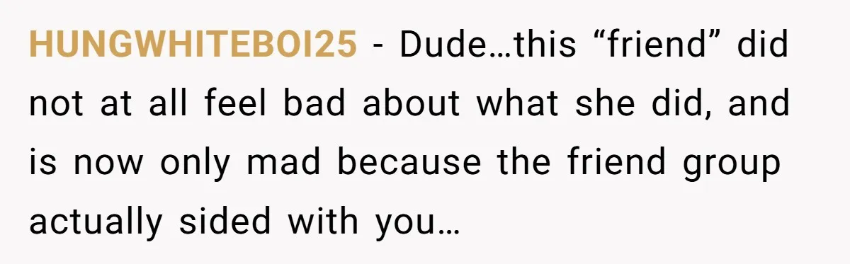 HUNGWHITEBOI25 − Dude…this “friend” did not at all feel bad about what she did, and is now only mad because the friend group actually sided with you…