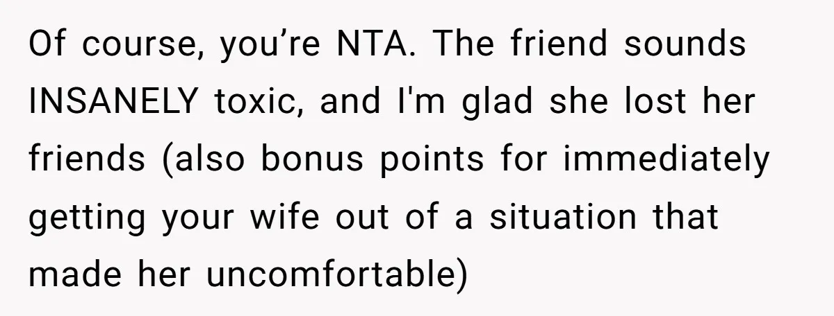 Of course, you’re NTA. The friend sounds INSANELY toxic, and I'm glad she lost her friends (also bonus points for immediately getting your wife out of a situation that made...