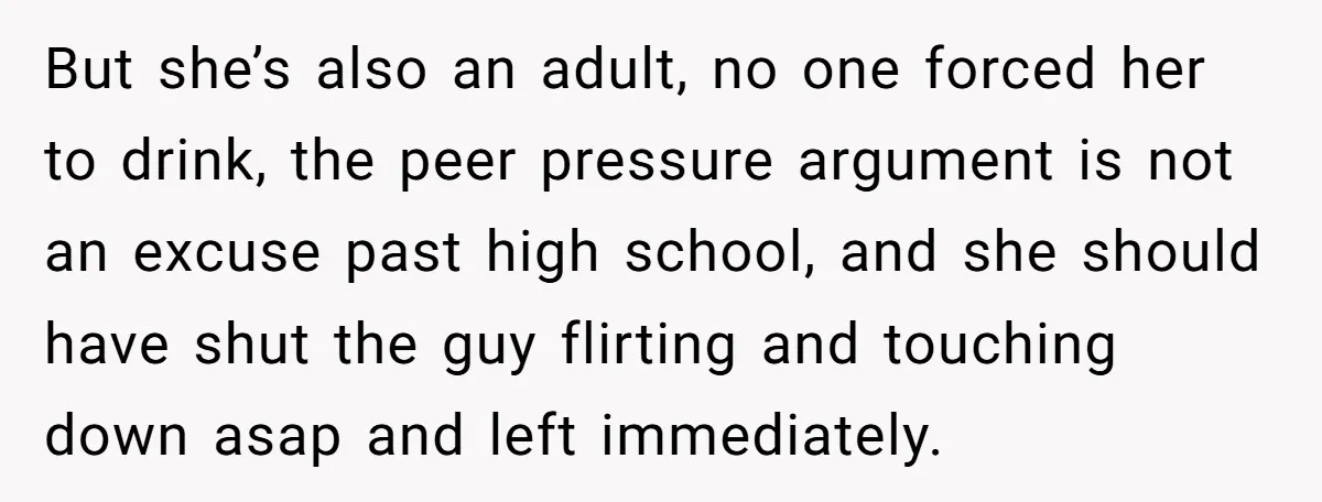 But she’s also an adult, no one forced her to drink, the peer pressure argument is not an excuse past high school, and she should have shut the guy flirting...