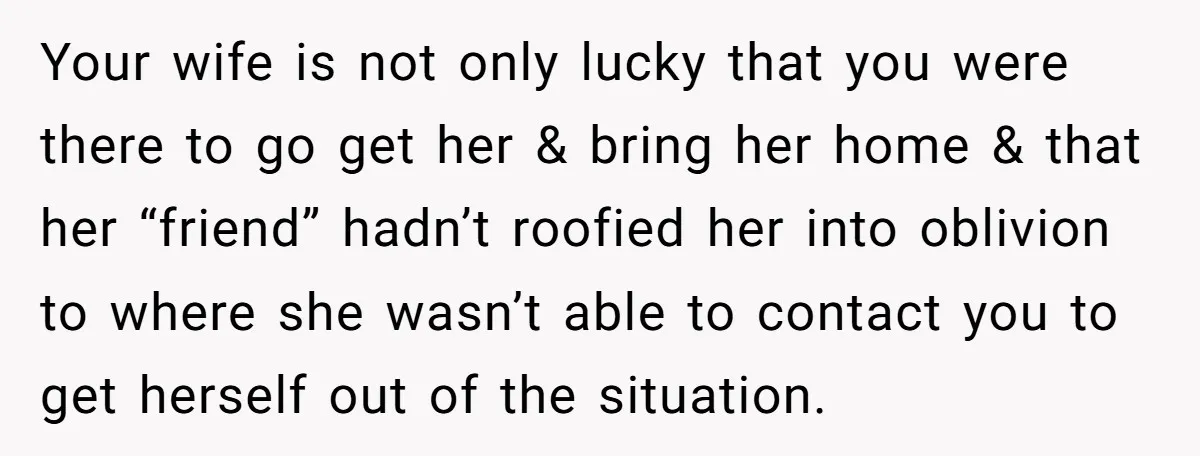 Your wife is not only lucky that you were there to go get her & bring her home & that her “friend” hadn’t roofied her into oblivion to where she...