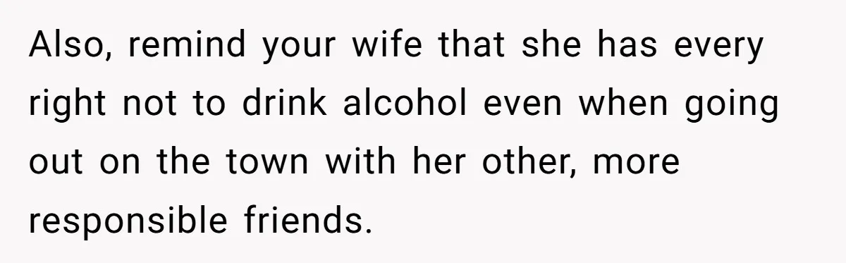 Also, remind your wife that she has every right not to drink alcohol even when going out on the town with her other, more responsible friends.