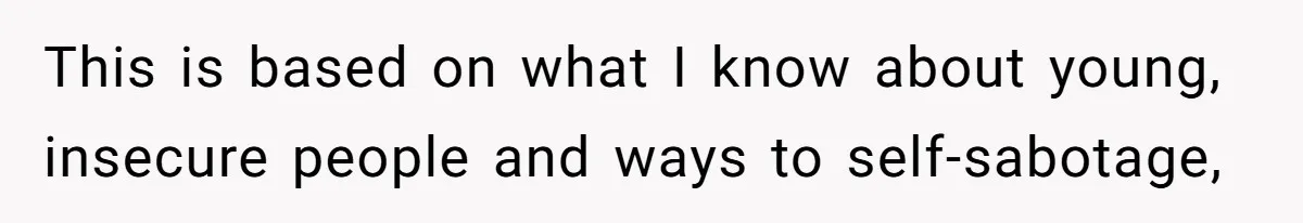 This is based on what I know about young, insecure people and ways to self-sabotage,
