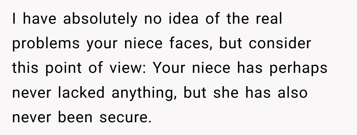I have absolutely no idea of the real problems your niece faces, but consider this point of view: Your niece has perhaps never lacked anything, but she has also never...