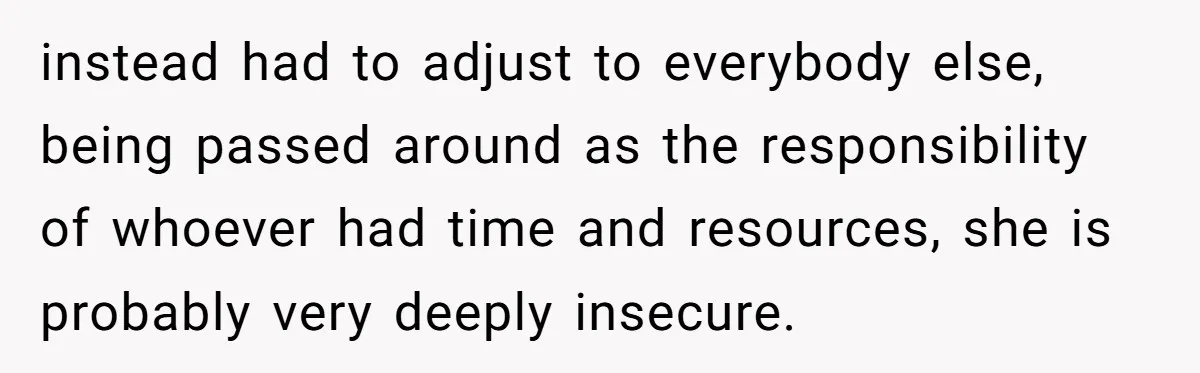 instead had to adjust to everybody else, being passed around as the responsibility of whoever had time and resources, she is probably very deeply insecure.
