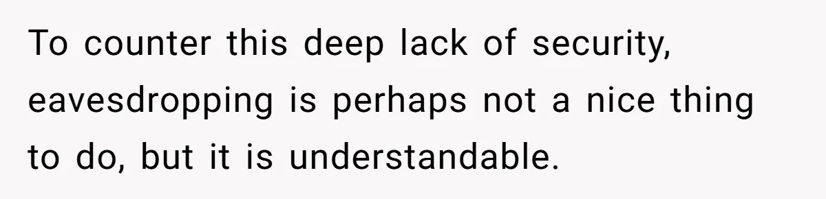 To counter this deep lack of security, eavesdropping is perhaps not a nice thing to do, but it is understandable.