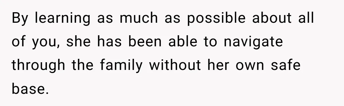 By learning as much as possible about all of you, she has been able to navigate through the family without her own safe base.