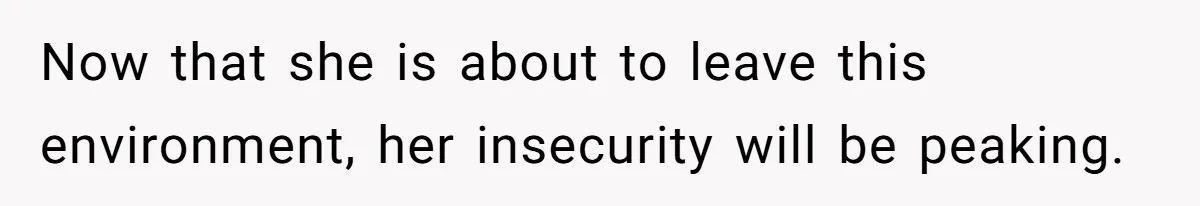 Now that she is about to leave this environment, her insecurity will be peaking.