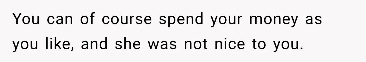 You can of course spend your money as you like, and she was not nice to you.