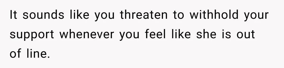 It sounds like you threaten to withhold your support whenever you feel like she is out of line.