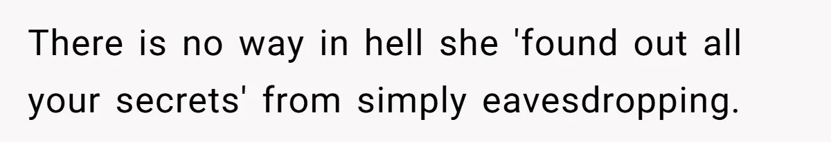 There is no way in hell she 'found out all your secrets' from simply eavesdropping.