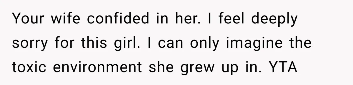 Your wife confided in her. I feel deeply sorry for this girl. I can only imagine the toxic environment she grew up in. YTA