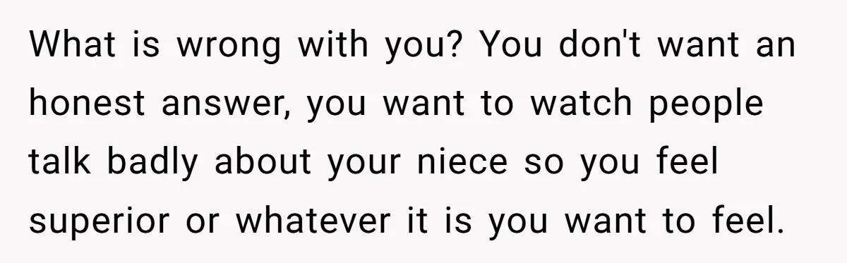 What is wrong with you? You don't want an honest answer, you want to watch people talk badly about your niece so you feel superior or whatever it is you...