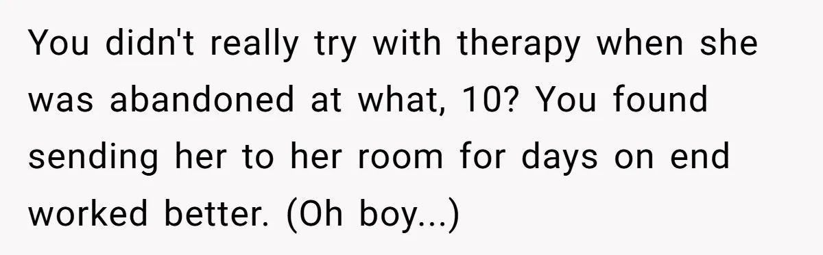 You didn't really try with therapy when she was abandoned at what, 10? You found sending her to her room for days on end worked better. (Oh boy...)