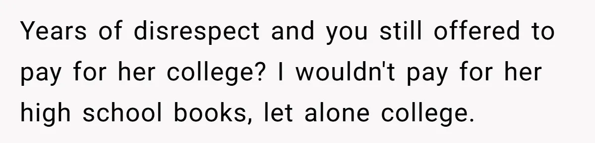 Years of disrespect and you still offered to pay for her college? I wouldn't pay for her high school books, let alone college.