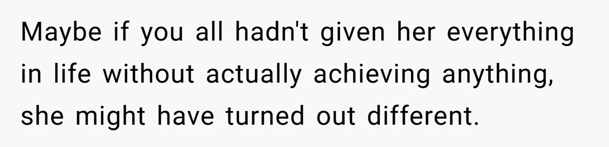 Maybe if you all hadn't given her everything in life without actually achieving anything, she might have turned out different.