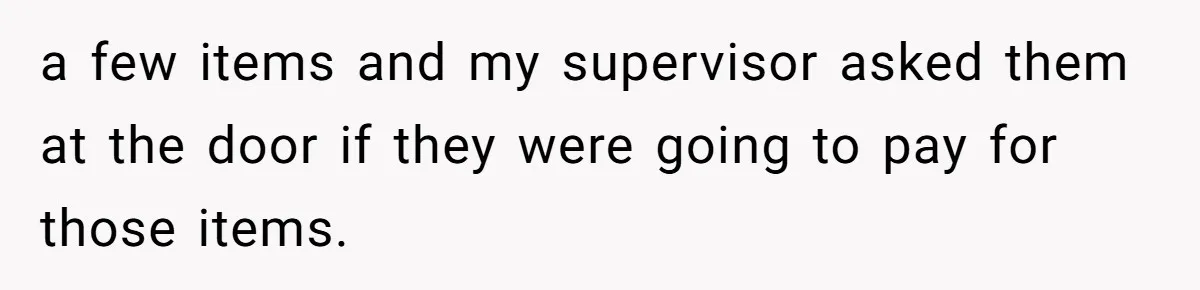 a few items and my supervisor asked them at the door if they were going to pay for those items.