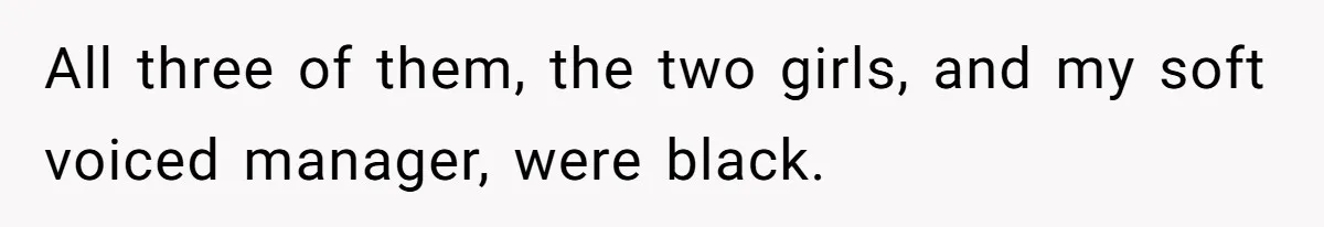 All three of them, the two girls, and my soft voiced manager, were black.