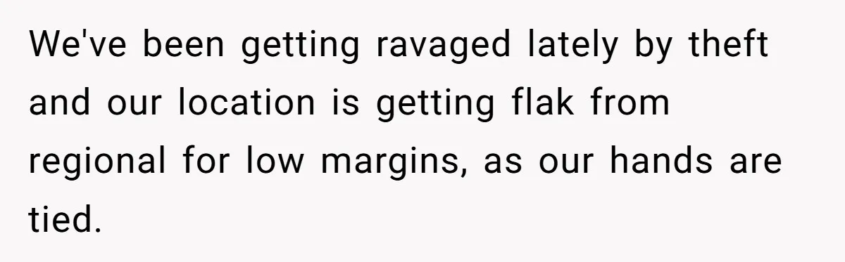 We've been getting ravaged lately by theft and our location is getting flak from regional for low margins, as our hands are tied.