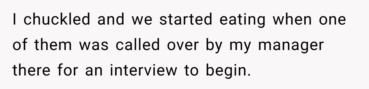 I chuckled and we started eating when one of them was called over by my manager there for an interview to begin.