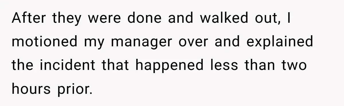 After they were done and walked out, I motioned my manager over and explained the incident that happened less than two hours prior.