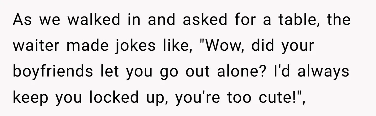 As we walked in and asked for a table, the waiter made jokes like, "Wow, did your boyfriends let you go out alone? I'd always keep you locked up, you're...