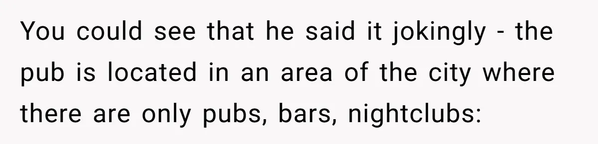 You could see that he said it jokingly - the pub is located in an area of the city where there are only pubs, bars, nightclubs: