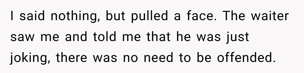 I said nothing, but pulled a face. The waiter saw me and told me that he was just joking, there was no need to be offended.