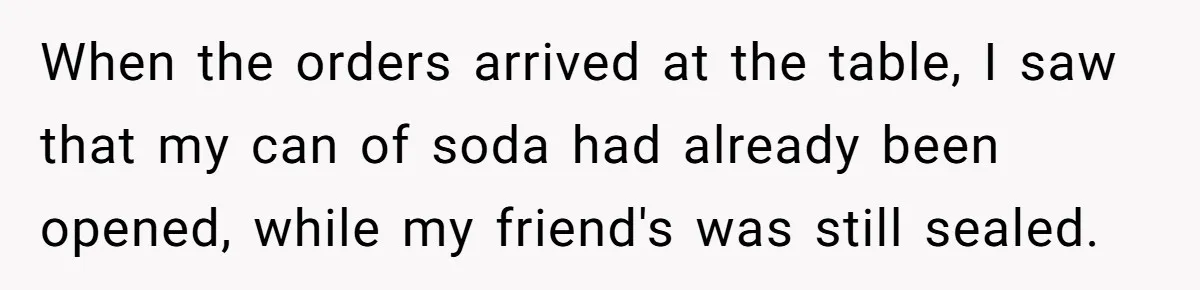 When the orders arrived at the table, I saw that my can of soda had already been opened, while my friend's was still sealed.