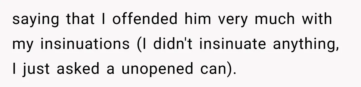 saying that I offended him very much with my insinuations (I didn't insinuate anything, I just asked a unopened can).