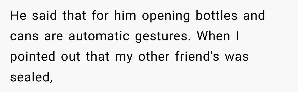 He said that for him opening bottles and cans are automatic gestures. When I pointed out that my other friend's was sealed,