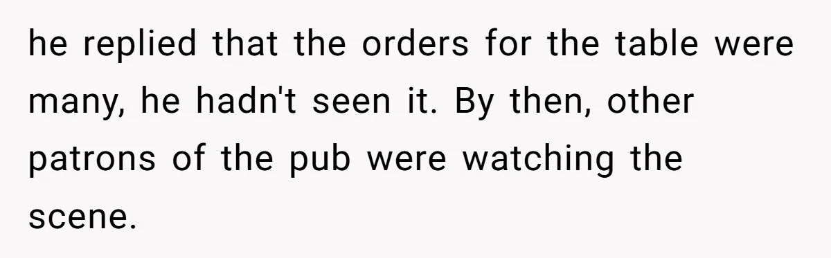 he replied that the orders for the table were many, he hadn't seen it. By then, other patrons of the pub were watching the scene.