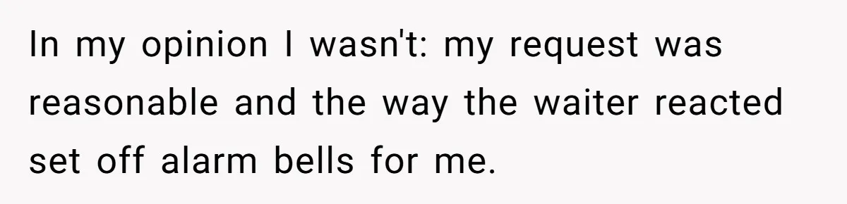 In my opinion I wasn't: my request was reasonable and the way the waiter reacted set off alarm bells for me.