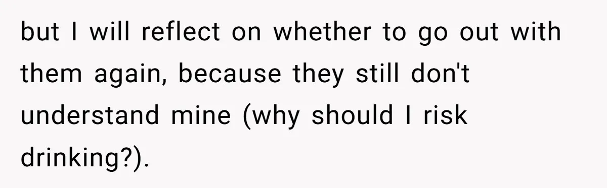 but I will reflect on whether to go out with them again, because they still don't understand mine (why should I risk drinking?).