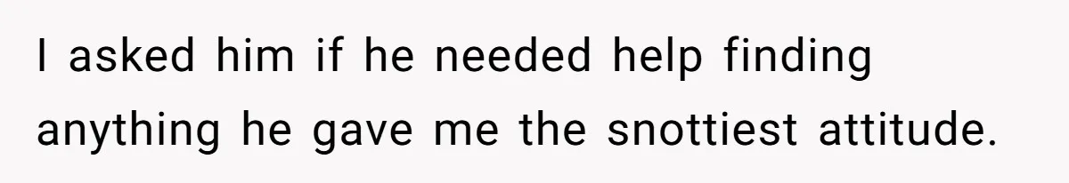 I asked him if he needed help finding anything he gave me the snottiest attitude.