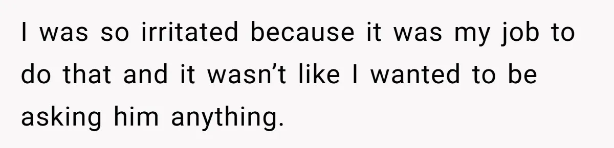 I was so irritated because it was my job to do that and it wasn’t like I wanted to be asking him anything.