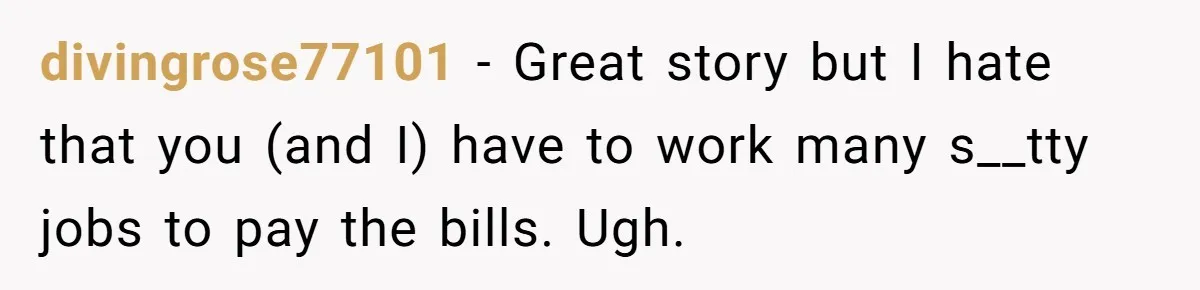 divingrose77101 − Great story but I hate that you (and I) have to work many s__tty jobs to pay the bills. Ugh.