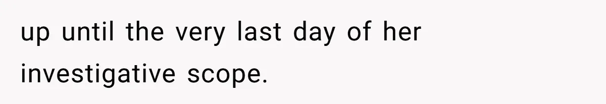 up until the very last day of her investigative scope.