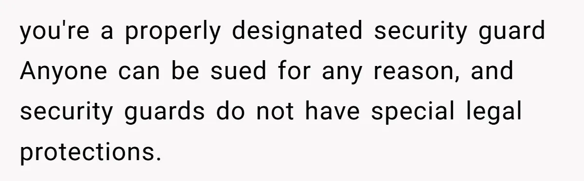 you're a properly designated security guard Anyone can be sued for any reason, and security guards do not have special legal protections.