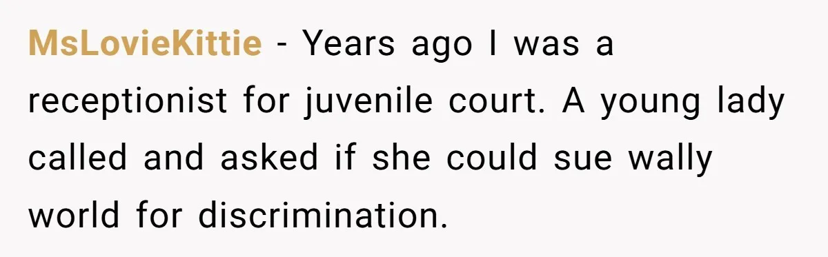 MsLovieKittie − Years ago I was a receptionist for juvenile court. A young lady called and asked if she could sue wally world for discrimination.