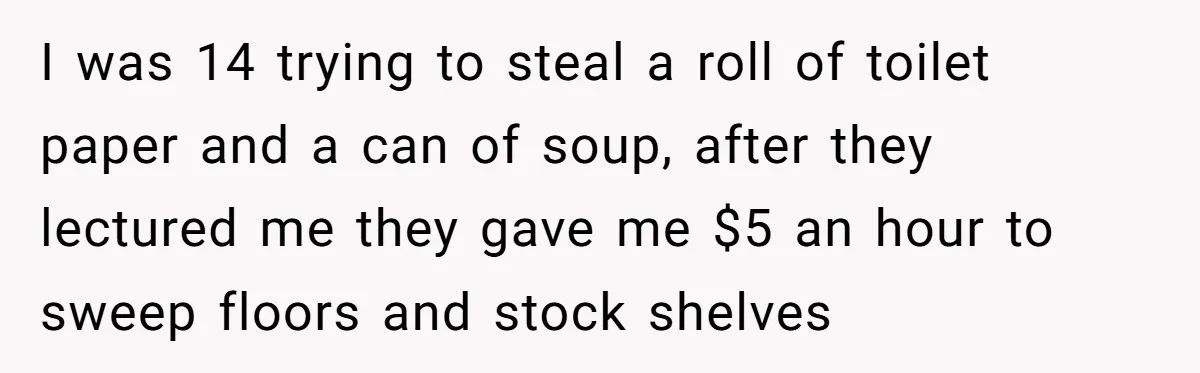 I was 14 trying to steal a roll of toilet paper and a can of soup, after they lectured me they gave me $5 an hour to sweep floors and...