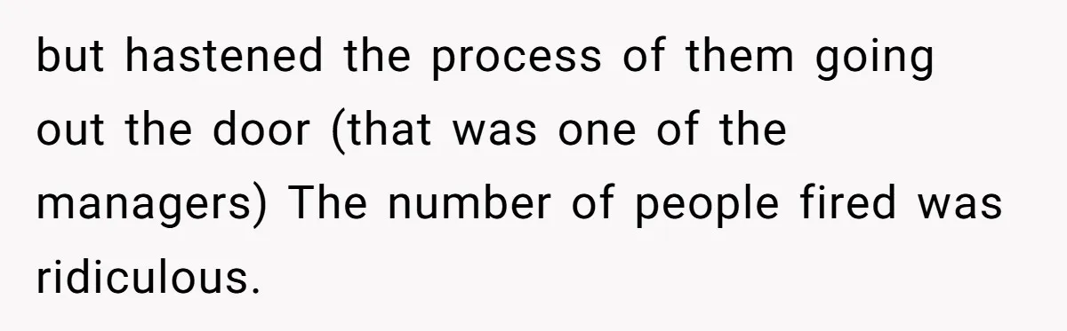 but hastened the process of them going out the door (that was one of the managers) The number of people fired was ridiculous.