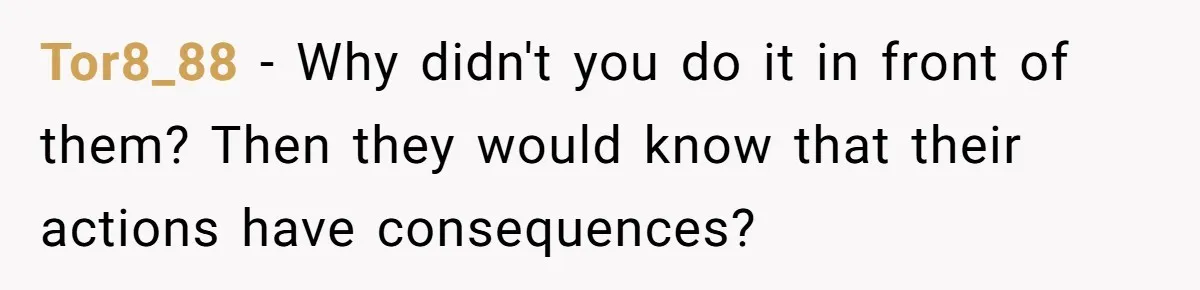 Tor8_88 − Why didn't you do it in front of them? Then they would know that their actions have consequences?