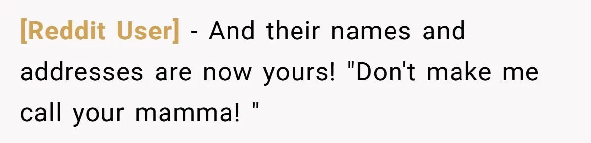 [Reddit User] − And their names and addresses are now yours! "Don't make me call your mamma! "