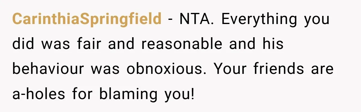 CarinthiaSpringfield − NTA. Everything you did was fair and reasonable and his behaviour was obnoxious. Your friends are a-holes for blaming you!