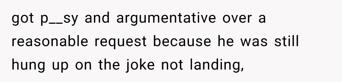 got p__sy and argumentative over a reasonable request because he was still hung up on the joke not landing,